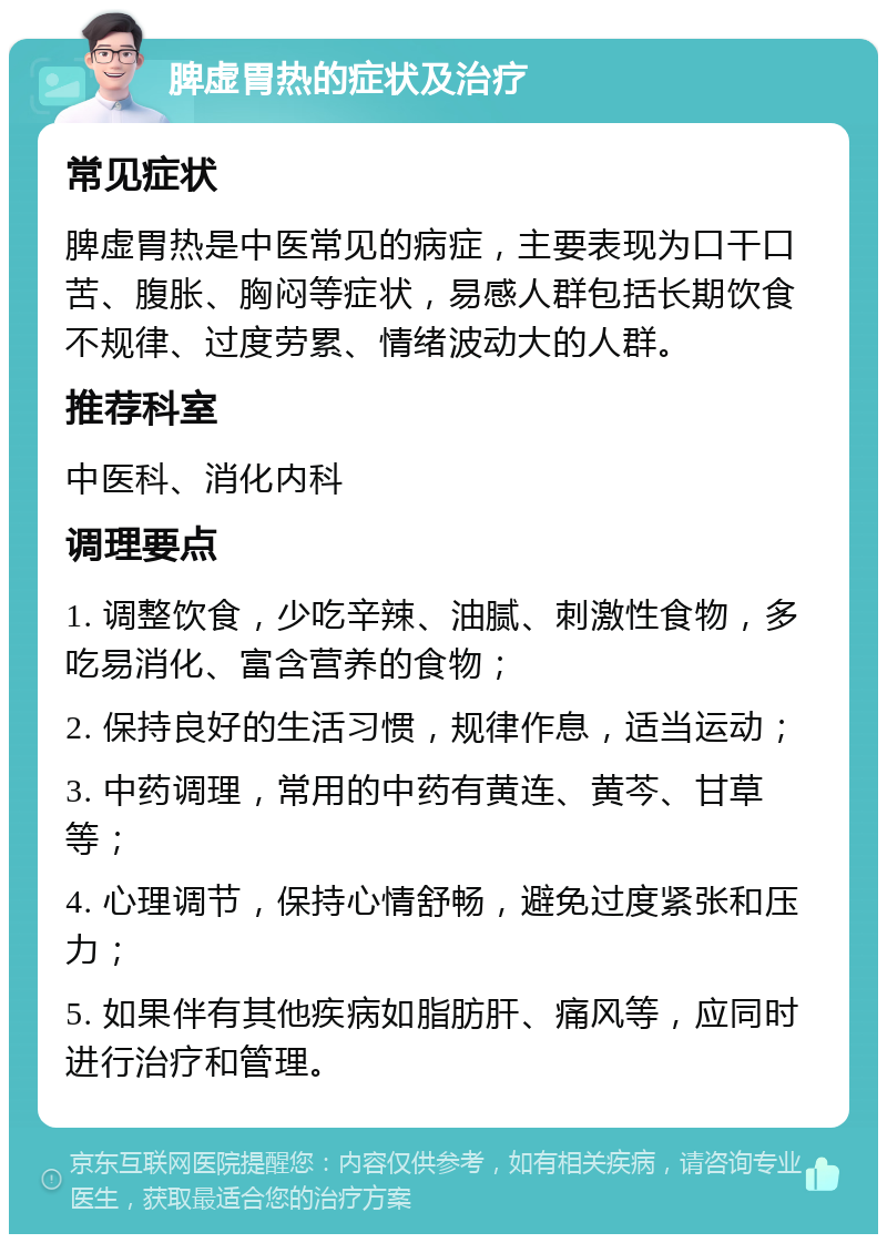 脾虚胃热的症状及治疗 常见症状 脾虚胃热是中医常见的病症，主要表现为口干口苦、腹胀、胸闷等症状，易感人群包括长期饮食不规律、过度劳累、情绪波动大的人群。 推荐科室 中医科、消化内科 调理要点 1. 调整饮食，少吃辛辣、油腻、刺激性食物，多吃易消化、富含营养的食物； 2. 保持良好的生活习惯，规律作息，适当运动； 3. 中药调理，常用的中药有黄连、黄芩、甘草等； 4. 心理调节，保持心情舒畅，避免过度紧张和压力； 5. 如果伴有其他疾病如脂肪肝、痛风等，应同时进行治疗和管理。