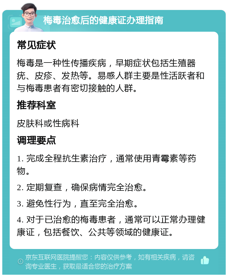 梅毒治愈后的健康证办理指南 常见症状 梅毒是一种性传播疾病，早期症状包括生殖器疣、皮疹、发热等。易感人群主要是性活跃者和与梅毒患者有密切接触的人群。 推荐科室 皮肤科或性病科 调理要点 1. 完成全程抗生素治疗，通常使用青霉素等药物。 2. 定期复查，确保病情完全治愈。 3. 避免性行为，直至完全治愈。 4. 对于已治愈的梅毒患者，通常可以正常办理健康证，包括餐饮、公共等领域的健康证。