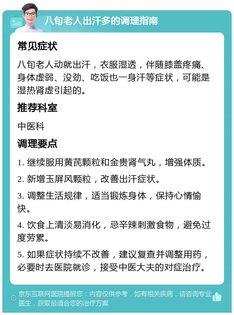 八旬老人出汗多的调理指南 常见症状 八旬老人动就出汗，衣服湿透，伴随膝盖疼痛、身体虚弱、没劲、吃饭也一身汗等症状，可能是湿热肾虚引起的。 推荐科室 中医科 调理要点 1. 继续服用黄芪颗粒和金贵肾气丸，增强体质。 2. 新增玉屏风颗粒，改善出汗症状。 3. 调整生活规律，适当锻炼身体，保持心情愉快。 4. 饮食上清淡易消化，忌辛辣刺激食物，避免过度劳累。 5. 如果症状持续不改善，建议复查并调整用药，必要时去医院就诊，接受中医大夫的对症治疗。