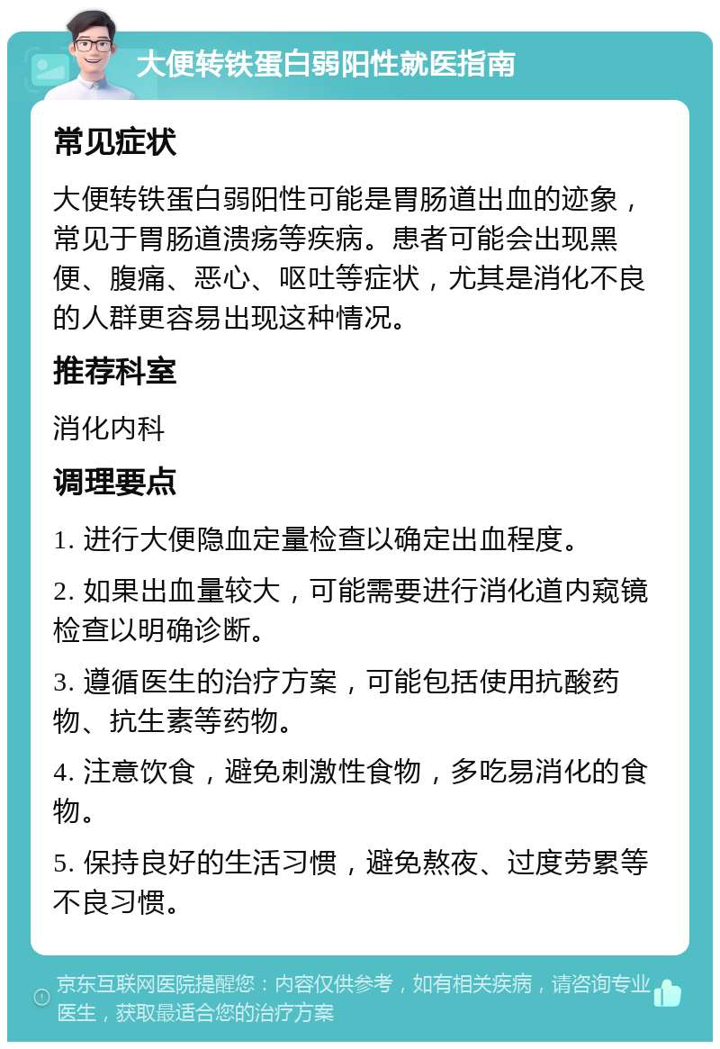 大便转铁蛋白弱阳性就医指南 常见症状 大便转铁蛋白弱阳性可能是胃肠道出血的迹象，常见于胃肠道溃疡等疾病。患者可能会出现黑便、腹痛、恶心、呕吐等症状，尤其是消化不良的人群更容易出现这种情况。 推荐科室 消化内科 调理要点 1. 进行大便隐血定量检查以确定出血程度。 2. 如果出血量较大，可能需要进行消化道内窥镜检查以明确诊断。 3. 遵循医生的治疗方案，可能包括使用抗酸药物、抗生素等药物。 4. 注意饮食，避免刺激性食物，多吃易消化的食物。 5. 保持良好的生活习惯，避免熬夜、过度劳累等不良习惯。