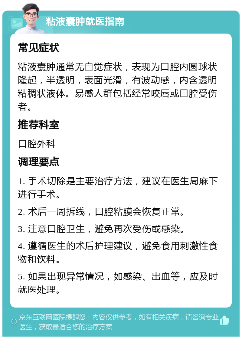 粘液囊肿就医指南 常见症状 粘液囊肿通常无自觉症状，表现为口腔内圆球状隆起，半透明，表面光滑，有波动感，内含透明粘稠状液体。易感人群包括经常咬唇或口腔受伤者。 推荐科室 口腔外科 调理要点 1. 手术切除是主要治疗方法，建议在医生局麻下进行手术。 2. 术后一周拆线，口腔粘膜会恢复正常。 3. 注意口腔卫生，避免再次受伤或感染。 4. 遵循医生的术后护理建议，避免食用刺激性食物和饮料。 5. 如果出现异常情况，如感染、出血等，应及时就医处理。