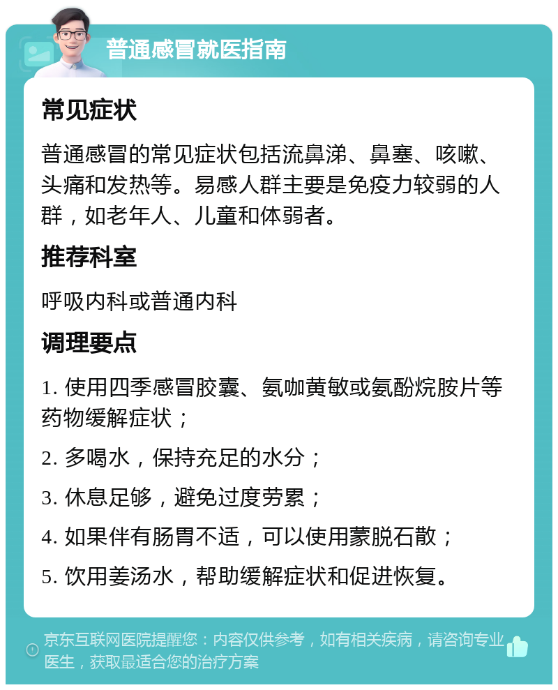 普通感冒就医指南 常见症状 普通感冒的常见症状包括流鼻涕、鼻塞、咳嗽、头痛和发热等。易感人群主要是免疫力较弱的人群，如老年人、儿童和体弱者。 推荐科室 呼吸内科或普通内科 调理要点 1. 使用四季感冒胶囊、氨咖黄敏或氨酚烷胺片等药物缓解症状； 2. 多喝水，保持充足的水分； 3. 休息足够，避免过度劳累； 4. 如果伴有肠胃不适，可以使用蒙脱石散； 5. 饮用姜汤水，帮助缓解症状和促进恢复。