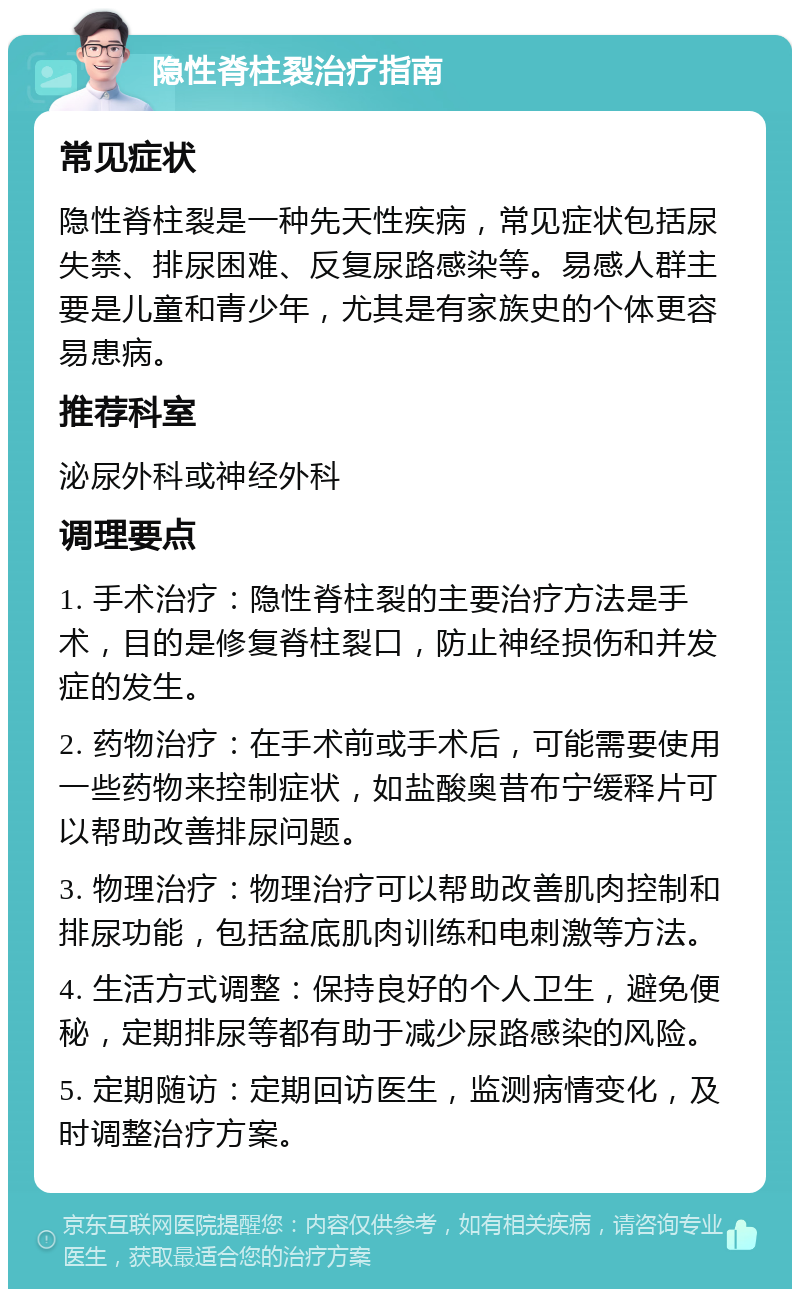 隐性脊柱裂治疗指南 常见症状 隐性脊柱裂是一种先天性疾病，常见症状包括尿失禁、排尿困难、反复尿路感染等。易感人群主要是儿童和青少年，尤其是有家族史的个体更容易患病。 推荐科室 泌尿外科或神经外科 调理要点 1. 手术治疗：隐性脊柱裂的主要治疗方法是手术，目的是修复脊柱裂口，防止神经损伤和并发症的发生。 2. 药物治疗：在手术前或手术后，可能需要使用一些药物来控制症状，如盐酸奥昔布宁缓释片可以帮助改善排尿问题。 3. 物理治疗：物理治疗可以帮助改善肌肉控制和排尿功能，包括盆底肌肉训练和电刺激等方法。 4. 生活方式调整：保持良好的个人卫生，避免便秘，定期排尿等都有助于减少尿路感染的风险。 5. 定期随访：定期回访医生，监测病情变化，及时调整治疗方案。