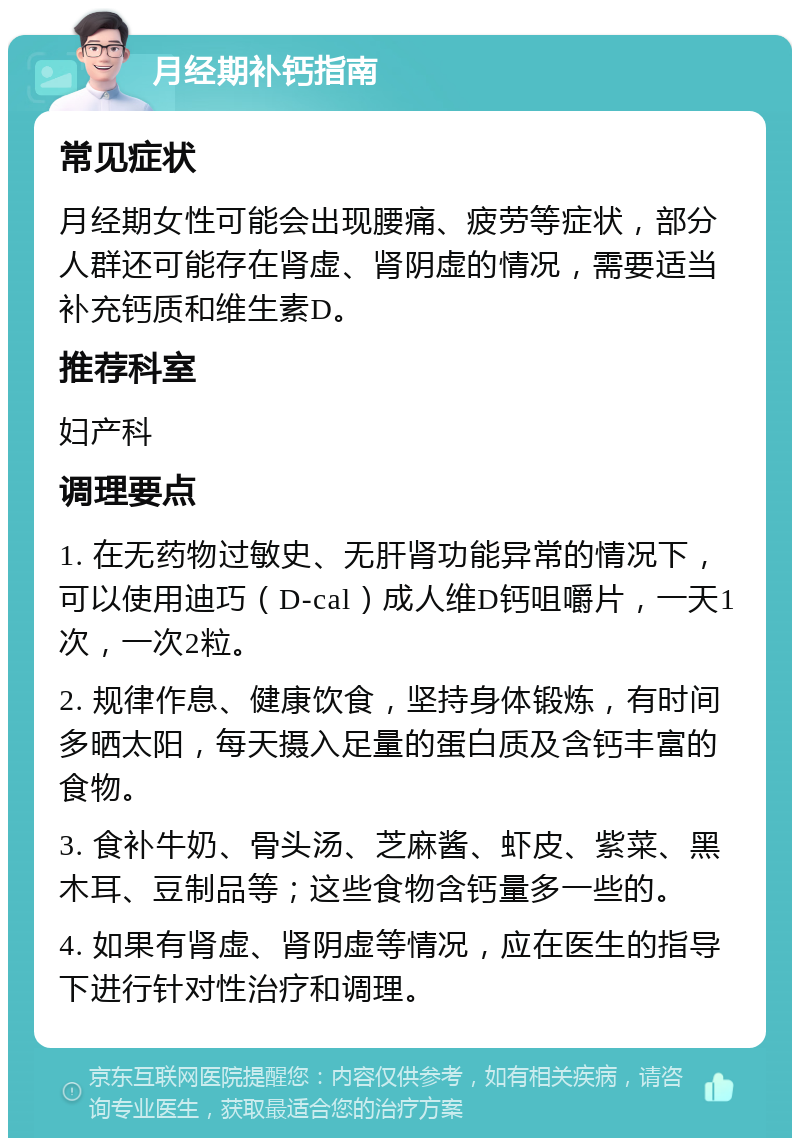 月经期补钙指南 常见症状 月经期女性可能会出现腰痛、疲劳等症状，部分人群还可能存在肾虚、肾阴虚的情况，需要适当补充钙质和维生素D。 推荐科室 妇产科 调理要点 1. 在无药物过敏史、无肝肾功能异常的情况下，可以使用迪巧（D-cal）成人维D钙咀嚼片，一天1次，一次2粒。 2. 规律作息、健康饮食，坚持身体锻炼，有时间多晒太阳，每天摄入足量的蛋白质及含钙丰富的食物。 3. 食补牛奶、骨头汤、芝麻酱、虾皮、紫菜、黑木耳、豆制品等；这些食物含钙量多一些的。 4. 如果有肾虚、肾阴虚等情况，应在医生的指导下进行针对性治疗和调理。