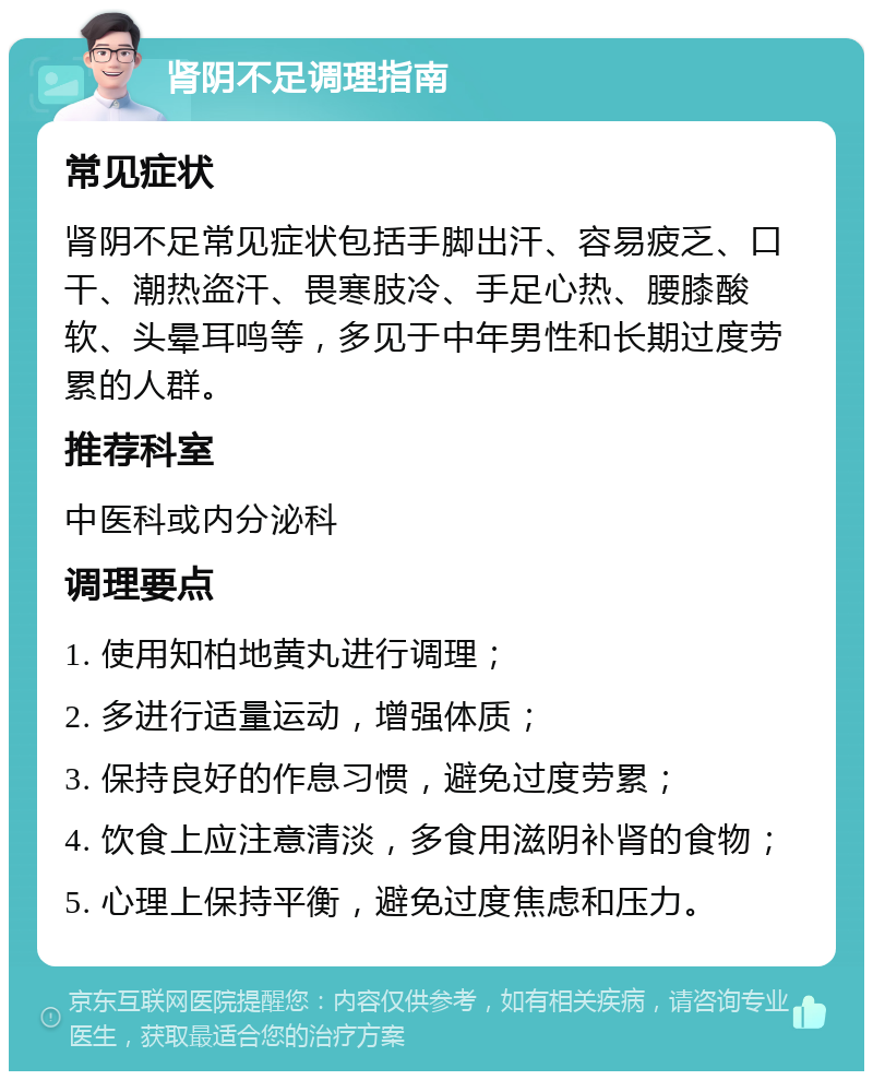 肾阴不足调理指南 常见症状 肾阴不足常见症状包括手脚出汗、容易疲乏、口干、潮热盗汗、畏寒肢冷、手足心热、腰膝酸软、头晕耳鸣等，多见于中年男性和长期过度劳累的人群。 推荐科室 中医科或内分泌科 调理要点 1. 使用知柏地黄丸进行调理； 2. 多进行适量运动，增强体质； 3. 保持良好的作息习惯，避免过度劳累； 4. 饮食上应注意清淡，多食用滋阴补肾的食物； 5. 心理上保持平衡，避免过度焦虑和压力。