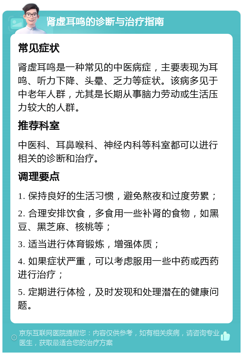 肾虚耳鸣的诊断与治疗指南 常见症状 肾虚耳鸣是一种常见的中医病症，主要表现为耳鸣、听力下降、头晕、乏力等症状。该病多见于中老年人群，尤其是长期从事脑力劳动或生活压力较大的人群。 推荐科室 中医科、耳鼻喉科、神经内科等科室都可以进行相关的诊断和治疗。 调理要点 1. 保持良好的生活习惯，避免熬夜和过度劳累； 2. 合理安排饮食，多食用一些补肾的食物，如黑豆、黑芝麻、核桃等； 3. 适当进行体育锻炼，增强体质； 4. 如果症状严重，可以考虑服用一些中药或西药进行治疗； 5. 定期进行体检，及时发现和处理潜在的健康问题。