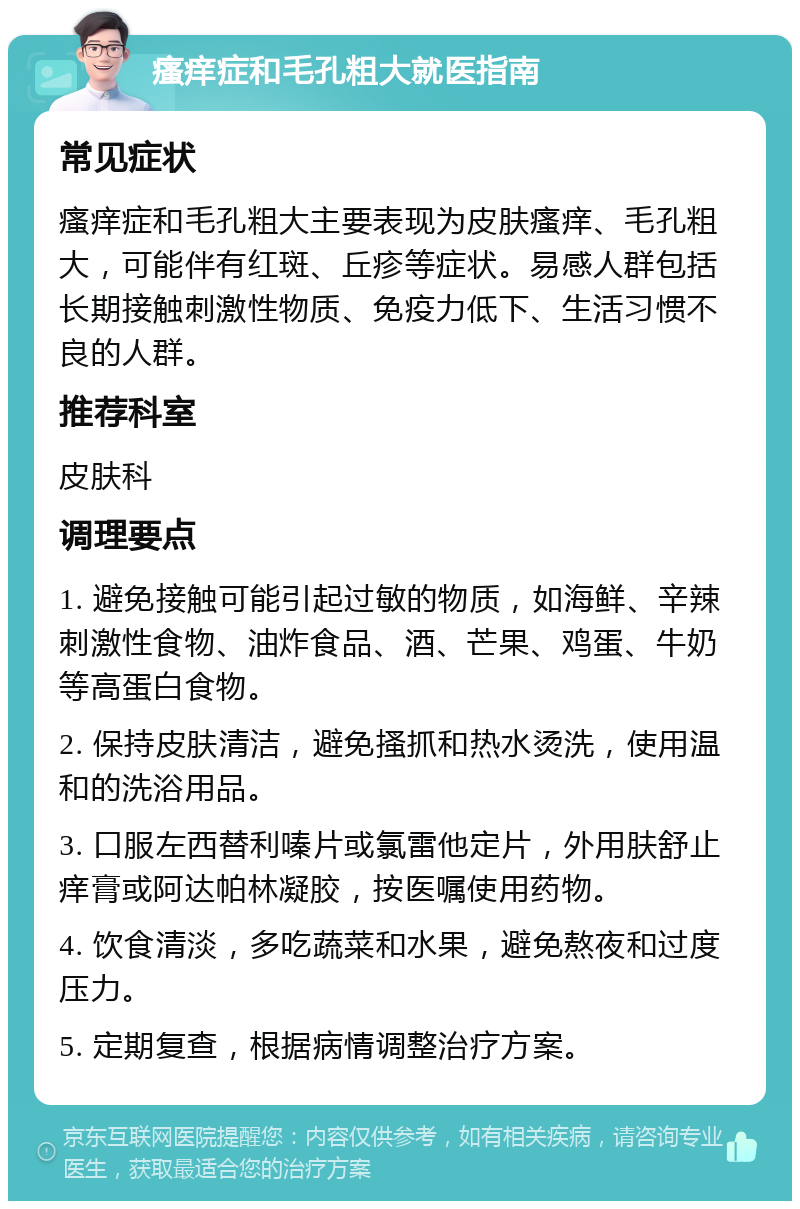 瘙痒症和毛孔粗大就医指南 常见症状 瘙痒症和毛孔粗大主要表现为皮肤瘙痒、毛孔粗大，可能伴有红斑、丘疹等症状。易感人群包括长期接触刺激性物质、免疫力低下、生活习惯不良的人群。 推荐科室 皮肤科 调理要点 1. 避免接触可能引起过敏的物质，如海鲜、辛辣刺激性食物、油炸食品、酒、芒果、鸡蛋、牛奶等高蛋白食物。 2. 保持皮肤清洁，避免搔抓和热水烫洗，使用温和的洗浴用品。 3. 口服左西替利嗪片或氯雷他定片，外用肤舒止痒膏或阿达帕林凝胶，按医嘱使用药物。 4. 饮食清淡，多吃蔬菜和水果，避免熬夜和过度压力。 5. 定期复查，根据病情调整治疗方案。