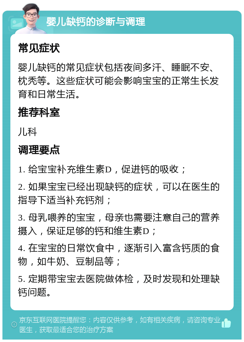 婴儿缺钙的诊断与调理 常见症状 婴儿缺钙的常见症状包括夜间多汗、睡眠不安、枕秃等。这些症状可能会影响宝宝的正常生长发育和日常生活。 推荐科室 儿科 调理要点 1. 给宝宝补充维生素D，促进钙的吸收； 2. 如果宝宝已经出现缺钙的症状，可以在医生的指导下适当补充钙剂； 3. 母乳喂养的宝宝，母亲也需要注意自己的营养摄入，保证足够的钙和维生素D； 4. 在宝宝的日常饮食中，逐渐引入富含钙质的食物，如牛奶、豆制品等； 5. 定期带宝宝去医院做体检，及时发现和处理缺钙问题。