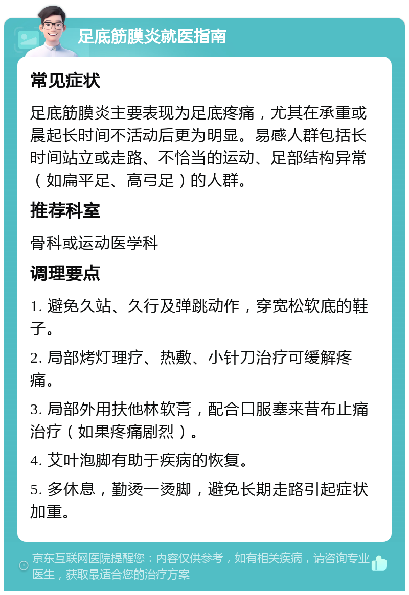 足底筋膜炎就医指南 常见症状 足底筋膜炎主要表现为足底疼痛，尤其在承重或晨起长时间不活动后更为明显。易感人群包括长时间站立或走路、不恰当的运动、足部结构异常（如扁平足、高弓足）的人群。 推荐科室 骨科或运动医学科 调理要点 1. 避免久站、久行及弹跳动作，穿宽松软底的鞋子。 2. 局部烤灯理疗、热敷、小针刀治疗可缓解疼痛。 3. 局部外用扶他林软膏，配合口服塞来昔布止痛治疗（如果疼痛剧烈）。 4. 艾叶泡脚有助于疾病的恢复。 5. 多休息，勤烫一烫脚，避免长期走路引起症状加重。