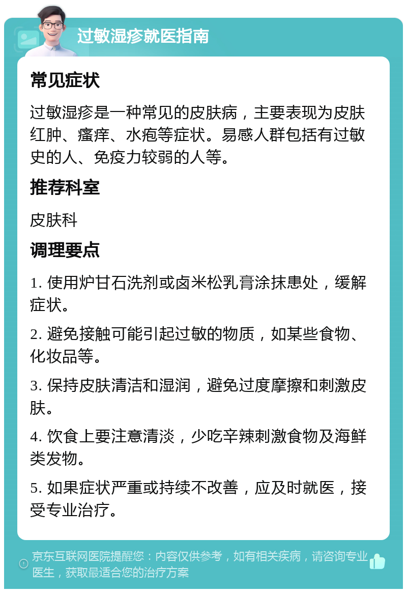 过敏湿疹就医指南 常见症状 过敏湿疹是一种常见的皮肤病，主要表现为皮肤红肿、瘙痒、水疱等症状。易感人群包括有过敏史的人、免疫力较弱的人等。 推荐科室 皮肤科 调理要点 1. 使用炉甘石洗剂或卤米松乳膏涂抹患处，缓解症状。 2. 避免接触可能引起过敏的物质，如某些食物、化妆品等。 3. 保持皮肤清洁和湿润，避免过度摩擦和刺激皮肤。 4. 饮食上要注意清淡，少吃辛辣刺激食物及海鲜类发物。 5. 如果症状严重或持续不改善，应及时就医，接受专业治疗。