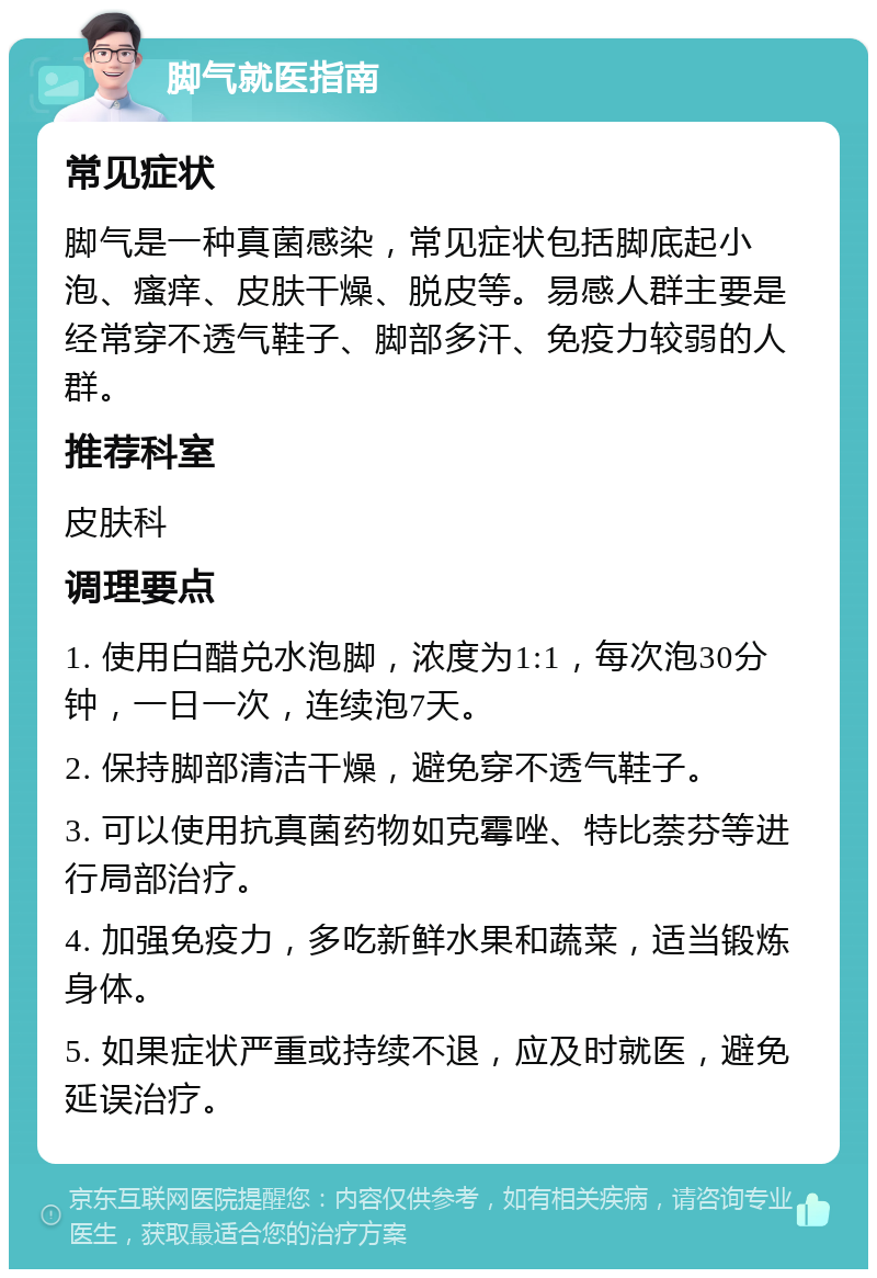 脚气就医指南 常见症状 脚气是一种真菌感染，常见症状包括脚底起小泡、瘙痒、皮肤干燥、脱皮等。易感人群主要是经常穿不透气鞋子、脚部多汗、免疫力较弱的人群。 推荐科室 皮肤科 调理要点 1. 使用白醋兑水泡脚，浓度为1:1，每次泡30分钟，一日一次，连续泡7天。 2. 保持脚部清洁干燥，避免穿不透气鞋子。 3. 可以使用抗真菌药物如克霉唑、特比萘芬等进行局部治疗。 4. 加强免疫力，多吃新鲜水果和蔬菜，适当锻炼身体。 5. 如果症状严重或持续不退，应及时就医，避免延误治疗。