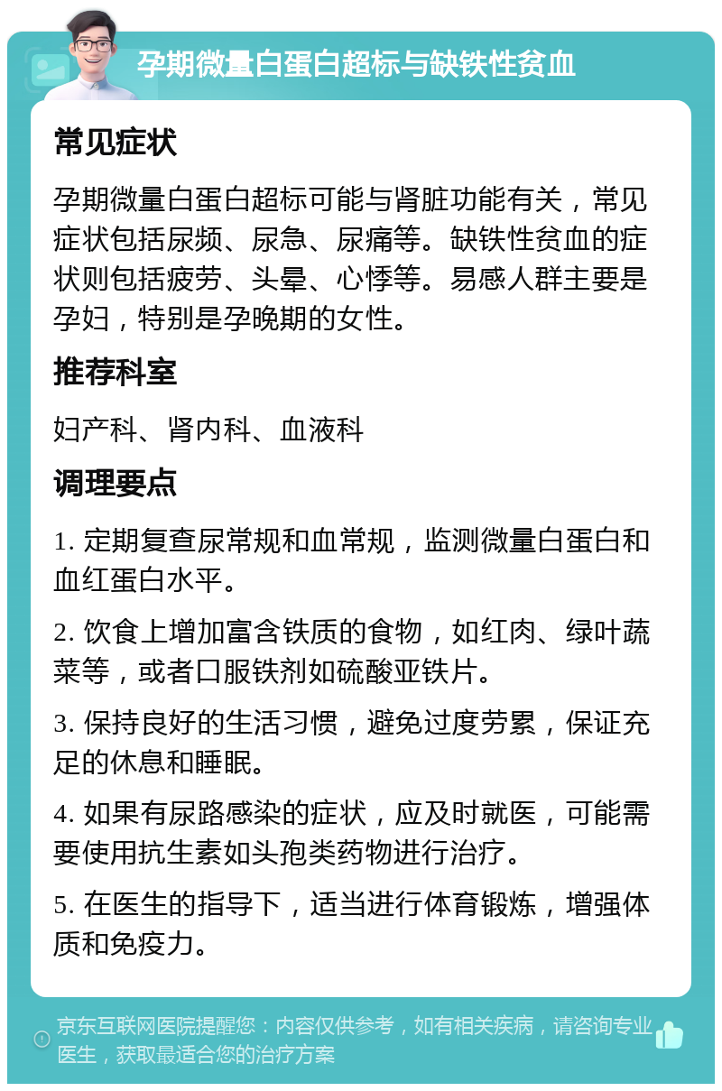 孕期微量白蛋白超标与缺铁性贫血 常见症状 孕期微量白蛋白超标可能与肾脏功能有关，常见症状包括尿频、尿急、尿痛等。缺铁性贫血的症状则包括疲劳、头晕、心悸等。易感人群主要是孕妇，特别是孕晚期的女性。 推荐科室 妇产科、肾内科、血液科 调理要点 1. 定期复查尿常规和血常规，监测微量白蛋白和血红蛋白水平。 2. 饮食上增加富含铁质的食物，如红肉、绿叶蔬菜等，或者口服铁剂如硫酸亚铁片。 3. 保持良好的生活习惯，避免过度劳累，保证充足的休息和睡眠。 4. 如果有尿路感染的症状，应及时就医，可能需要使用抗生素如头孢类药物进行治疗。 5. 在医生的指导下，适当进行体育锻炼，增强体质和免疫力。