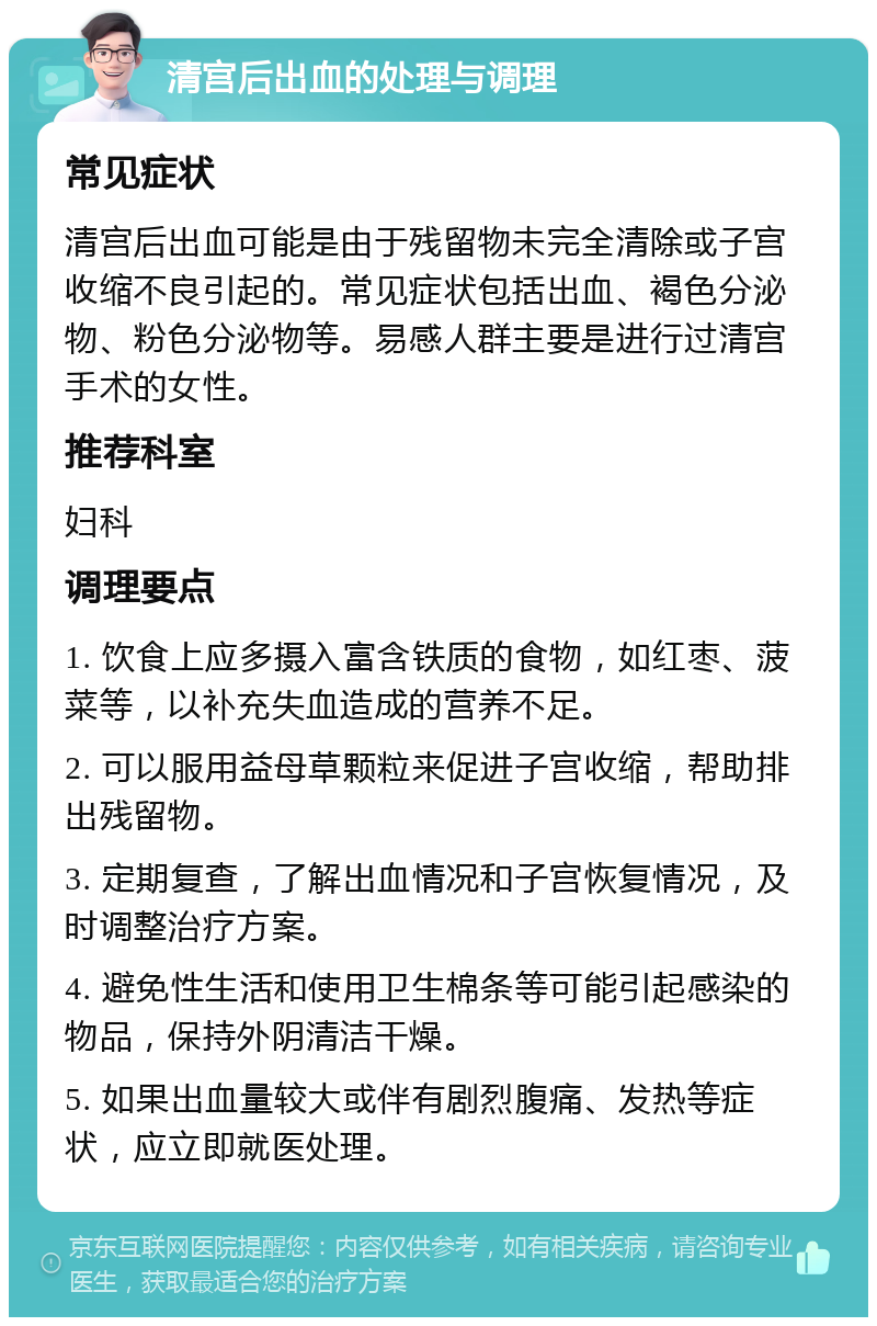 清宫后出血的处理与调理 常见症状 清宫后出血可能是由于残留物未完全清除或子宫收缩不良引起的。常见症状包括出血、褐色分泌物、粉色分泌物等。易感人群主要是进行过清宫手术的女性。 推荐科室 妇科 调理要点 1. 饮食上应多摄入富含铁质的食物，如红枣、菠菜等，以补充失血造成的营养不足。 2. 可以服用益母草颗粒来促进子宫收缩，帮助排出残留物。 3. 定期复查，了解出血情况和子宫恢复情况，及时调整治疗方案。 4. 避免性生活和使用卫生棉条等可能引起感染的物品，保持外阴清洁干燥。 5. 如果出血量较大或伴有剧烈腹痛、发热等症状，应立即就医处理。