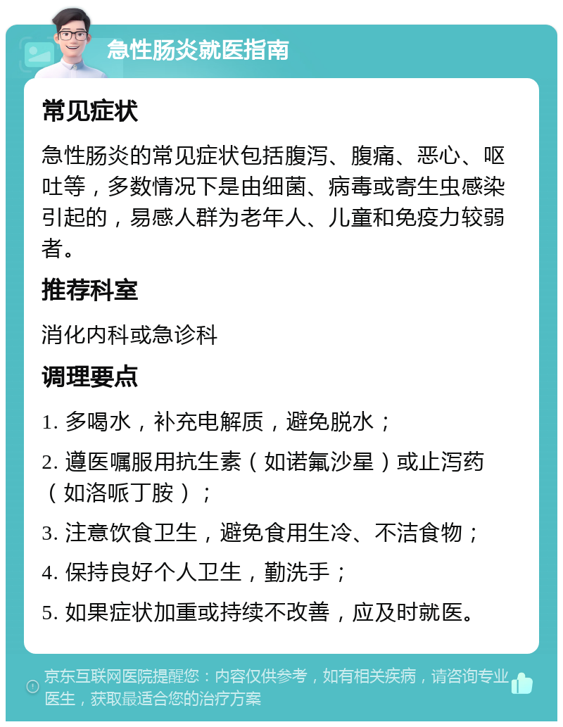 急性肠炎就医指南 常见症状 急性肠炎的常见症状包括腹泻、腹痛、恶心、呕吐等，多数情况下是由细菌、病毒或寄生虫感染引起的，易感人群为老年人、儿童和免疫力较弱者。 推荐科室 消化内科或急诊科 调理要点 1. 多喝水，补充电解质，避免脱水； 2. 遵医嘱服用抗生素（如诺氟沙星）或止泻药（如洛哌丁胺）； 3. 注意饮食卫生，避免食用生冷、不洁食物； 4. 保持良好个人卫生，勤洗手； 5. 如果症状加重或持续不改善，应及时就医。