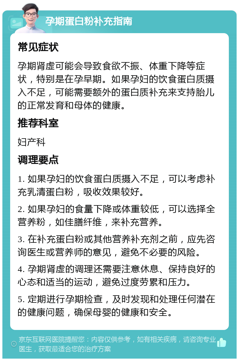 孕期蛋白粉补充指南 常见症状 孕期肾虚可能会导致食欲不振、体重下降等症状，特别是在孕早期。如果孕妇的饮食蛋白质摄入不足，可能需要额外的蛋白质补充来支持胎儿的正常发育和母体的健康。 推荐科室 妇产科 调理要点 1. 如果孕妇的饮食蛋白质摄入不足，可以考虑补充乳清蛋白粉，吸收效果较好。 2. 如果孕妇的食量下降或体重较低，可以选择全营养粉，如佳膳纤维，来补充营养。 3. 在补充蛋白粉或其他营养补充剂之前，应先咨询医生或营养师的意见，避免不必要的风险。 4. 孕期肾虚的调理还需要注意休息、保持良好的心态和适当的运动，避免过度劳累和压力。 5. 定期进行孕期检查，及时发现和处理任何潜在的健康问题，确保母婴的健康和安全。