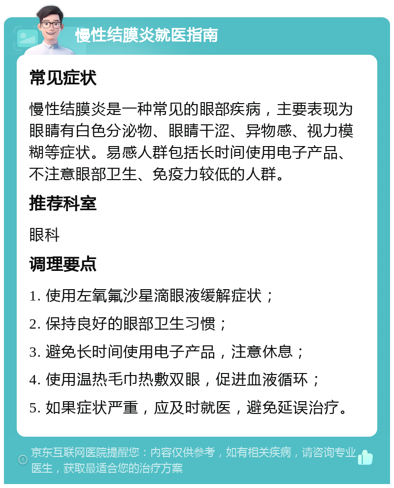 慢性结膜炎就医指南 常见症状 慢性结膜炎是一种常见的眼部疾病，主要表现为眼睛有白色分泌物、眼睛干涩、异物感、视力模糊等症状。易感人群包括长时间使用电子产品、不注意眼部卫生、免疫力较低的人群。 推荐科室 眼科 调理要点 1. 使用左氧氟沙星滴眼液缓解症状； 2. 保持良好的眼部卫生习惯； 3. 避免长时间使用电子产品，注意休息； 4. 使用温热毛巾热敷双眼，促进血液循环； 5. 如果症状严重，应及时就医，避免延误治疗。