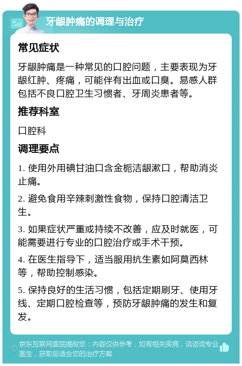 牙龈肿痛的调理与治疗 常见症状 牙龈肿痛是一种常见的口腔问题，主要表现为牙龈红肿、疼痛，可能伴有出血或口臭。易感人群包括不良口腔卫生习惯者、牙周炎患者等。 推荐科室 口腔科 调理要点 1. 使用外用碘甘油口含金栀洁龈漱口，帮助消炎止痛。 2. 避免食用辛辣刺激性食物，保持口腔清洁卫生。 3. 如果症状严重或持续不改善，应及时就医，可能需要进行专业的口腔治疗或手术干预。 4. 在医生指导下，适当服用抗生素如阿莫西林等，帮助控制感染。 5. 保持良好的生活习惯，包括定期刷牙、使用牙线、定期口腔检查等，预防牙龈肿痛的发生和复发。