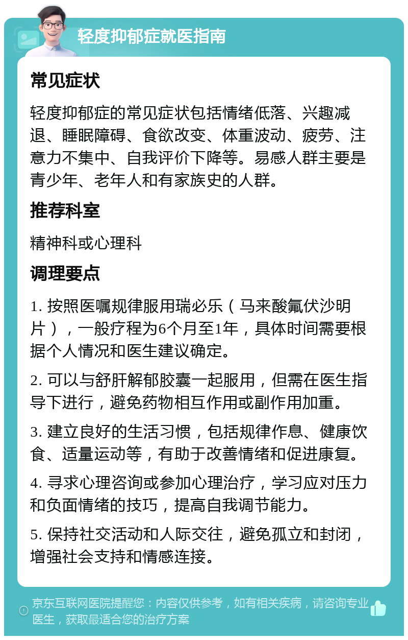 轻度抑郁症就医指南 常见症状 轻度抑郁症的常见症状包括情绪低落、兴趣减退、睡眠障碍、食欲改变、体重波动、疲劳、注意力不集中、自我评价下降等。易感人群主要是青少年、老年人和有家族史的人群。 推荐科室 精神科或心理科 调理要点 1. 按照医嘱规律服用瑞必乐（马来酸氟伏沙明片），一般疗程为6个月至1年，具体时间需要根据个人情况和医生建议确定。 2. 可以与舒肝解郁胶囊一起服用，但需在医生指导下进行，避免药物相互作用或副作用加重。 3. 建立良好的生活习惯，包括规律作息、健康饮食、适量运动等，有助于改善情绪和促进康复。 4. 寻求心理咨询或参加心理治疗，学习应对压力和负面情绪的技巧，提高自我调节能力。 5. 保持社交活动和人际交往，避免孤立和封闭，增强社会支持和情感连接。