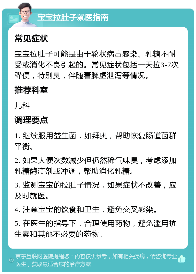 宝宝拉肚子就医指南 常见症状 宝宝拉肚子可能是由于轮状病毒感染、乳糖不耐受或消化不良引起的。常见症状包括一天拉3-7次稀便，特别臭，伴随着脾虚泄泻等情况。 推荐科室 儿科 调理要点 1. 继续服用益生菌，如拜奥，帮助恢复肠道菌群平衡。 2. 如果大便次数减少但仍然稀气味臭，考虑添加乳糖酶滴剂或冲调，帮助消化乳糖。 3. 监测宝宝的拉肚子情况，如果症状不改善，应及时就医。 4. 注意宝宝的饮食和卫生，避免交叉感染。 5. 在医生的指导下，合理使用药物，避免滥用抗生素和其他不必要的药物。