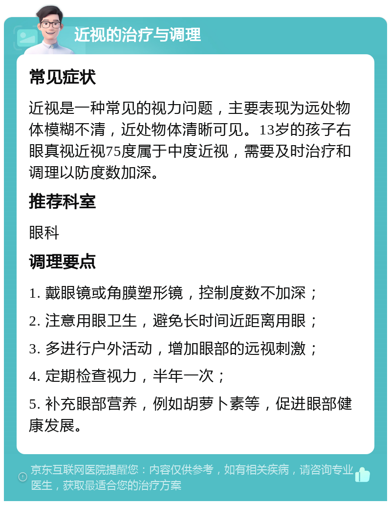 近视的治疗与调理 常见症状 近视是一种常见的视力问题，主要表现为远处物体模糊不清，近处物体清晰可见。13岁的孩子右眼真视近视75度属于中度近视，需要及时治疗和调理以防度数加深。 推荐科室 眼科 调理要点 1. 戴眼镜或角膜塑形镜，控制度数不加深； 2. 注意用眼卫生，避免长时间近距离用眼； 3. 多进行户外活动，增加眼部的远视刺激； 4. 定期检查视力，半年一次； 5. 补充眼部营养，例如胡萝卜素等，促进眼部健康发展。