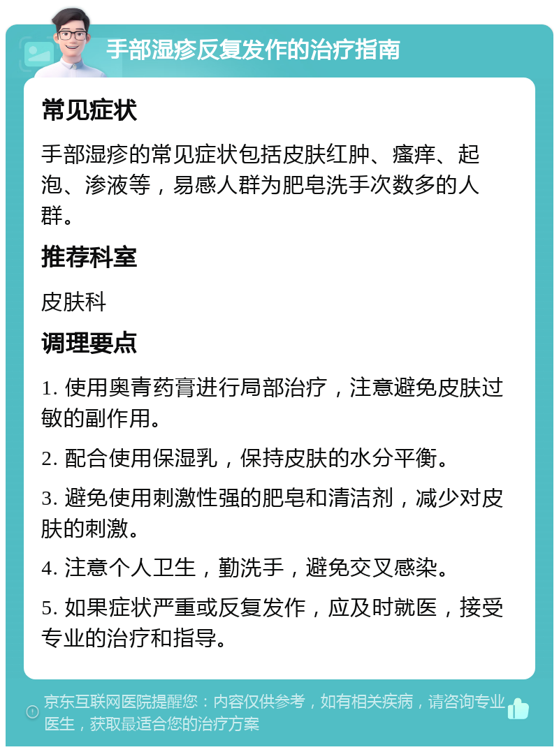 手部湿疹反复发作的治疗指南 常见症状 手部湿疹的常见症状包括皮肤红肿、瘙痒、起泡、渗液等，易感人群为肥皂洗手次数多的人群。 推荐科室 皮肤科 调理要点 1. 使用奥青药膏进行局部治疗，注意避免皮肤过敏的副作用。 2. 配合使用保湿乳，保持皮肤的水分平衡。 3. 避免使用刺激性强的肥皂和清洁剂，减少对皮肤的刺激。 4. 注意个人卫生，勤洗手，避免交叉感染。 5. 如果症状严重或反复发作，应及时就医，接受专业的治疗和指导。