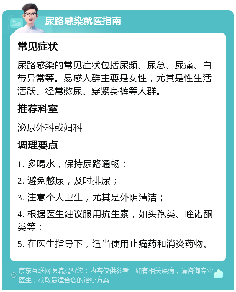 尿路感染就医指南 常见症状 尿路感染的常见症状包括尿频、尿急、尿痛、白带异常等。易感人群主要是女性，尤其是性生活活跃、经常憋尿、穿紧身裤等人群。 推荐科室 泌尿外科或妇科 调理要点 1. 多喝水，保持尿路通畅； 2. 避免憋尿，及时排尿； 3. 注意个人卫生，尤其是外阴清洁； 4. 根据医生建议服用抗生素，如头孢类、喹诺酮类等； 5. 在医生指导下，适当使用止痛药和消炎药物。