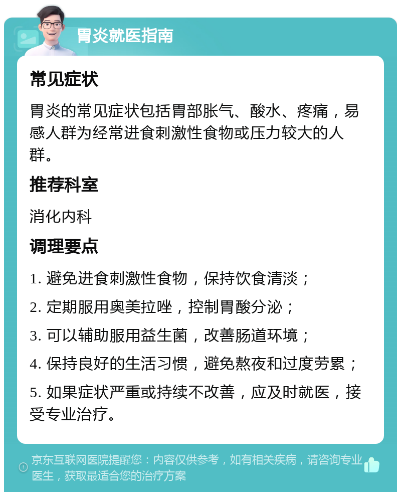 胃炎就医指南 常见症状 胃炎的常见症状包括胃部胀气、酸水、疼痛，易感人群为经常进食刺激性食物或压力较大的人群。 推荐科室 消化内科 调理要点 1. 避免进食刺激性食物，保持饮食清淡； 2. 定期服用奥美拉唑，控制胃酸分泌； 3. 可以辅助服用益生菌，改善肠道环境； 4. 保持良好的生活习惯，避免熬夜和过度劳累； 5. 如果症状严重或持续不改善，应及时就医，接受专业治疗。