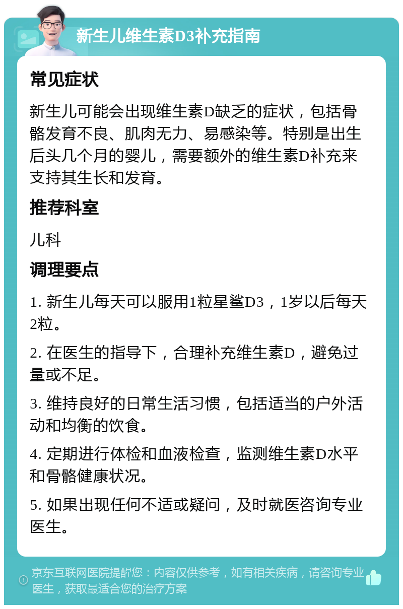 新生儿维生素D3补充指南 常见症状 新生儿可能会出现维生素D缺乏的症状，包括骨骼发育不良、肌肉无力、易感染等。特别是出生后头几个月的婴儿，需要额外的维生素D补充来支持其生长和发育。 推荐科室 儿科 调理要点 1. 新生儿每天可以服用1粒星鲨D3，1岁以后每天2粒。 2. 在医生的指导下，合理补充维生素D，避免过量或不足。 3. 维持良好的日常生活习惯，包括适当的户外活动和均衡的饮食。 4. 定期进行体检和血液检查，监测维生素D水平和骨骼健康状况。 5. 如果出现任何不适或疑问，及时就医咨询专业医生。