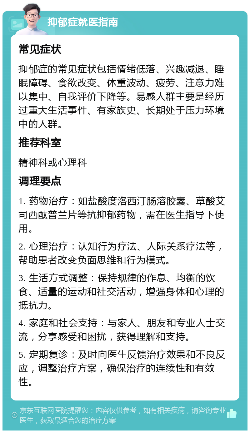 抑郁症就医指南 常见症状 抑郁症的常见症状包括情绪低落、兴趣减退、睡眠障碍、食欲改变、体重波动、疲劳、注意力难以集中、自我评价下降等。易感人群主要是经历过重大生活事件、有家族史、长期处于压力环境中的人群。 推荐科室 精神科或心理科 调理要点 1. 药物治疗：如盐酸度洛西汀肠溶胶囊、草酸艾司西酞普兰片等抗抑郁药物，需在医生指导下使用。 2. 心理治疗：认知行为疗法、人际关系疗法等，帮助患者改变负面思维和行为模式。 3. 生活方式调整：保持规律的作息、均衡的饮食、适量的运动和社交活动，增强身体和心理的抵抗力。 4. 家庭和社会支持：与家人、朋友和专业人士交流，分享感受和困扰，获得理解和支持。 5. 定期复诊：及时向医生反馈治疗效果和不良反应，调整治疗方案，确保治疗的连续性和有效性。