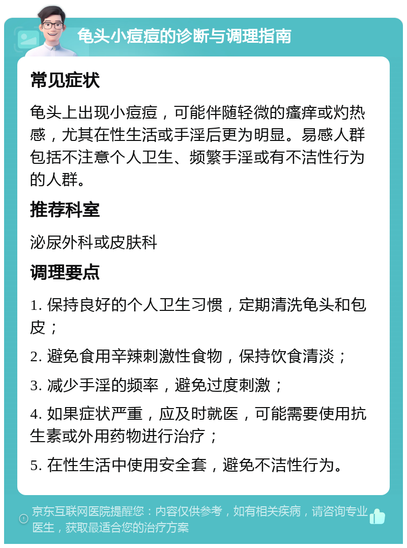 龟头小痘痘的诊断与调理指南 常见症状 龟头上出现小痘痘，可能伴随轻微的瘙痒或灼热感，尤其在性生活或手淫后更为明显。易感人群包括不注意个人卫生、频繁手淫或有不洁性行为的人群。 推荐科室 泌尿外科或皮肤科 调理要点 1. 保持良好的个人卫生习惯，定期清洗龟头和包皮； 2. 避免食用辛辣刺激性食物，保持饮食清淡； 3. 减少手淫的频率，避免过度刺激； 4. 如果症状严重，应及时就医，可能需要使用抗生素或外用药物进行治疗； 5. 在性生活中使用安全套，避免不洁性行为。