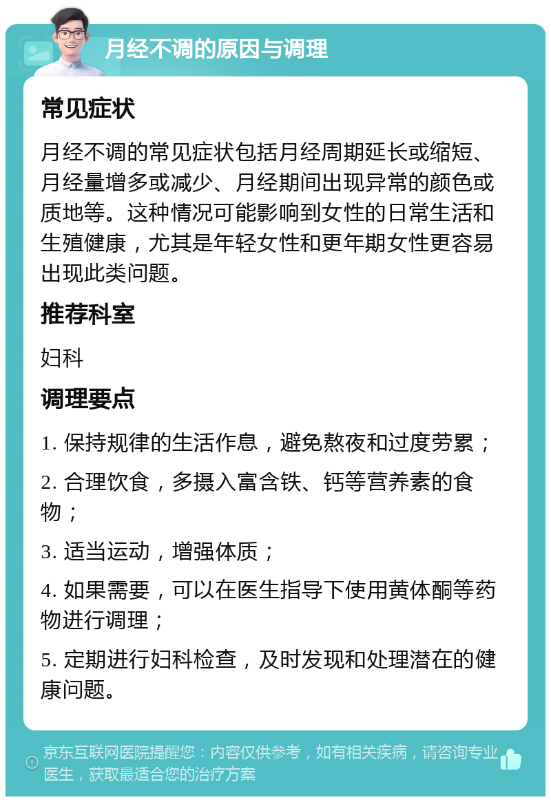 月经不调的原因与调理 常见症状 月经不调的常见症状包括月经周期延长或缩短、月经量增多或减少、月经期间出现异常的颜色或质地等。这种情况可能影响到女性的日常生活和生殖健康，尤其是年轻女性和更年期女性更容易出现此类问题。 推荐科室 妇科 调理要点 1. 保持规律的生活作息，避免熬夜和过度劳累； 2. 合理饮食，多摄入富含铁、钙等营养素的食物； 3. 适当运动，增强体质； 4. 如果需要，可以在医生指导下使用黄体酮等药物进行调理； 5. 定期进行妇科检查，及时发现和处理潜在的健康问题。