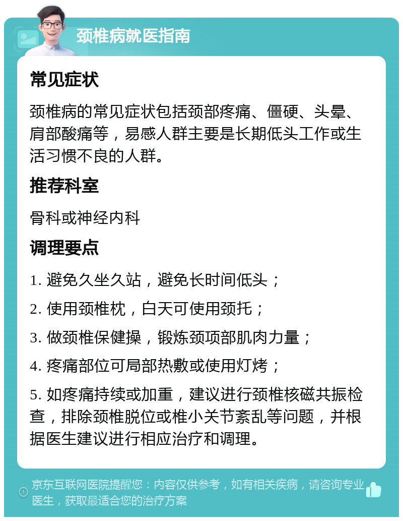 颈椎病就医指南 常见症状 颈椎病的常见症状包括颈部疼痛、僵硬、头晕、肩部酸痛等，易感人群主要是长期低头工作或生活习惯不良的人群。 推荐科室 骨科或神经内科 调理要点 1. 避免久坐久站，避免长时间低头； 2. 使用颈椎枕，白天可使用颈托； 3. 做颈椎保健操，锻炼颈项部肌肉力量； 4. 疼痛部位可局部热敷或使用灯烤； 5. 如疼痛持续或加重，建议进行颈椎核磁共振检查，排除颈椎脱位或椎小关节紊乱等问题，并根据医生建议进行相应治疗和调理。