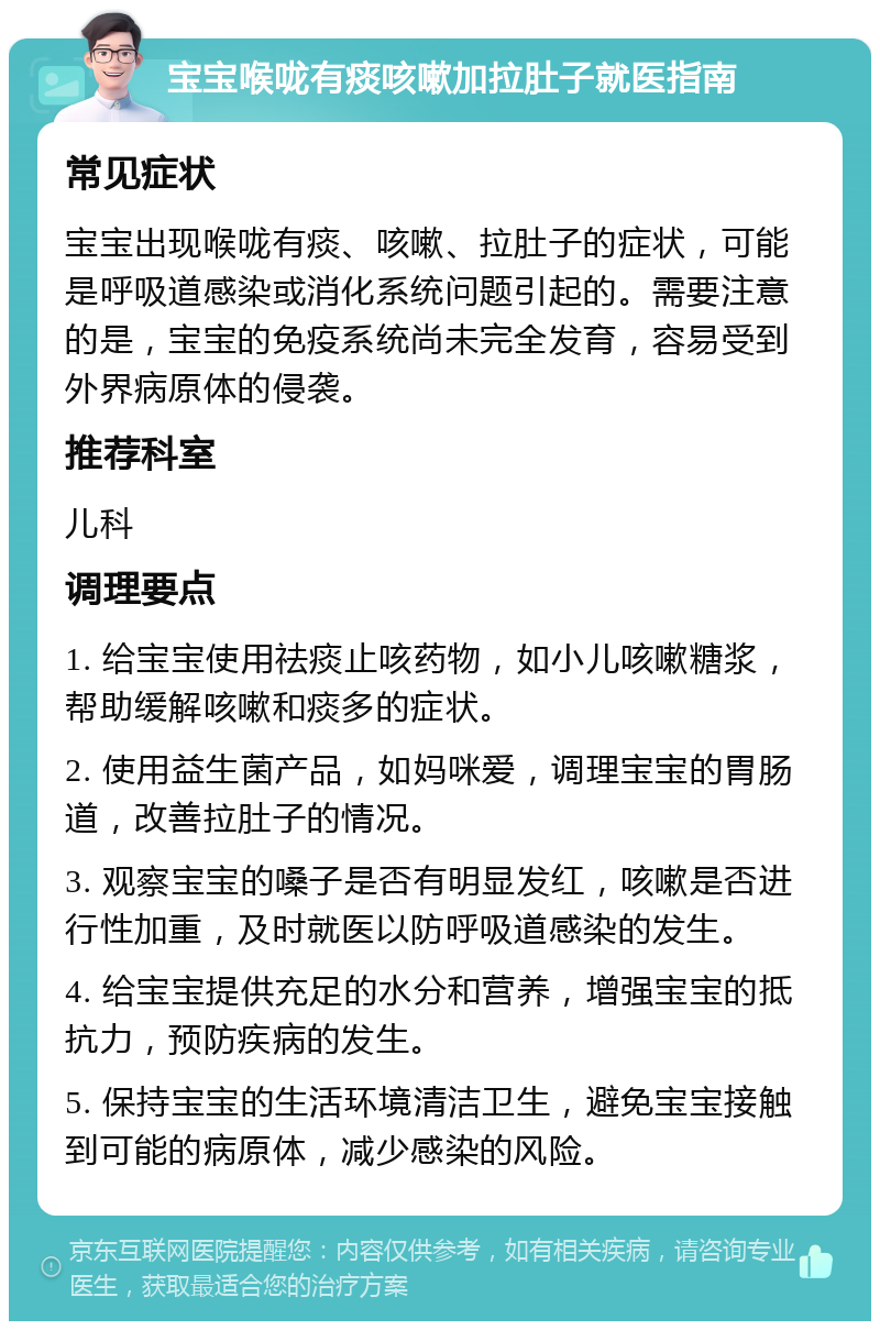 宝宝喉咙有痰咳嗽加拉肚子就医指南 常见症状 宝宝出现喉咙有痰、咳嗽、拉肚子的症状，可能是呼吸道感染或消化系统问题引起的。需要注意的是，宝宝的免疫系统尚未完全发育，容易受到外界病原体的侵袭。 推荐科室 儿科 调理要点 1. 给宝宝使用祛痰止咳药物，如小儿咳嗽糖浆，帮助缓解咳嗽和痰多的症状。 2. 使用益生菌产品，如妈咪爱，调理宝宝的胃肠道，改善拉肚子的情况。 3. 观察宝宝的嗓子是否有明显发红，咳嗽是否进行性加重，及时就医以防呼吸道感染的发生。 4. 给宝宝提供充足的水分和营养，增强宝宝的抵抗力，预防疾病的发生。 5. 保持宝宝的生活环境清洁卫生，避免宝宝接触到可能的病原体，减少感染的风险。