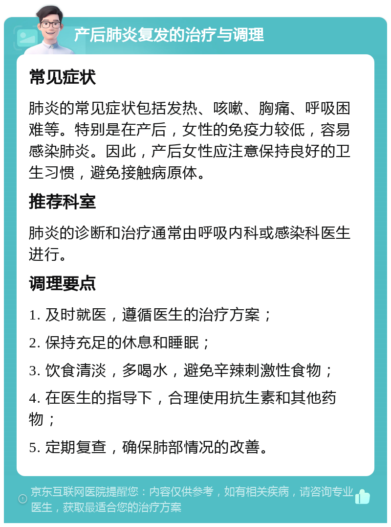 产后肺炎复发的治疗与调理 常见症状 肺炎的常见症状包括发热、咳嗽、胸痛、呼吸困难等。特别是在产后，女性的免疫力较低，容易感染肺炎。因此，产后女性应注意保持良好的卫生习惯，避免接触病原体。 推荐科室 肺炎的诊断和治疗通常由呼吸内科或感染科医生进行。 调理要点 1. 及时就医，遵循医生的治疗方案； 2. 保持充足的休息和睡眠； 3. 饮食清淡，多喝水，避免辛辣刺激性食物； 4. 在医生的指导下，合理使用抗生素和其他药物； 5. 定期复查，确保肺部情况的改善。