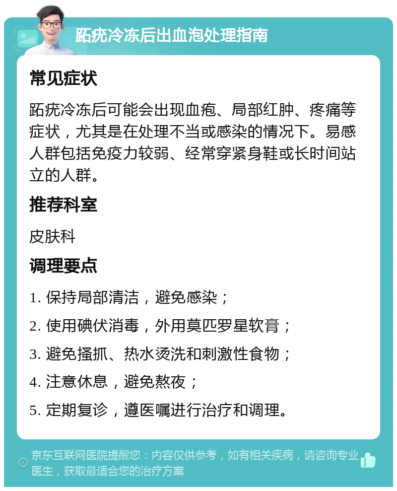 跖疣冷冻后出血泡处理指南 常见症状 跖疣冷冻后可能会出现血疱、局部红肿、疼痛等症状，尤其是在处理不当或感染的情况下。易感人群包括免疫力较弱、经常穿紧身鞋或长时间站立的人群。 推荐科室 皮肤科 调理要点 1. 保持局部清洁，避免感染； 2. 使用碘伏消毒，外用莫匹罗星软膏； 3. 避免搔抓、热水烫洗和刺激性食物； 4. 注意休息，避免熬夜； 5. 定期复诊，遵医嘱进行治疗和调理。