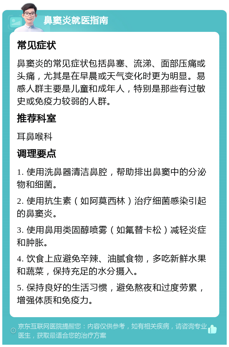 鼻窦炎就医指南 常见症状 鼻窦炎的常见症状包括鼻塞、流涕、面部压痛或头痛，尤其是在早晨或天气变化时更为明显。易感人群主要是儿童和成年人，特别是那些有过敏史或免疫力较弱的人群。 推荐科室 耳鼻喉科 调理要点 1. 使用洗鼻器清洁鼻腔，帮助排出鼻窦中的分泌物和细菌。 2. 使用抗生素（如阿莫西林）治疗细菌感染引起的鼻窦炎。 3. 使用鼻用类固醇喷雾（如氟替卡松）减轻炎症和肿胀。 4. 饮食上应避免辛辣、油腻食物，多吃新鲜水果和蔬菜，保持充足的水分摄入。 5. 保持良好的生活习惯，避免熬夜和过度劳累，增强体质和免疫力。