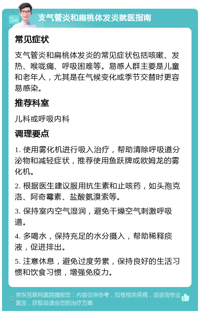 支气管炎和扁桃体发炎就医指南 常见症状 支气管炎和扁桃体发炎的常见症状包括咳嗽、发热、喉咙痛、呼吸困难等。易感人群主要是儿童和老年人，尤其是在气候变化或季节交替时更容易感染。 推荐科室 儿科或呼吸内科 调理要点 1. 使用雾化机进行吸入治疗，帮助清除呼吸道分泌物和减轻症状，推荐使用鱼跃牌或欧姆龙的雾化机。 2. 根据医生建议服用抗生素和止咳药，如头孢克洛、阿奇霉素、盐酸氨溴索等。 3. 保持室内空气湿润，避免干燥空气刺激呼吸道。 4. 多喝水，保持充足的水分摄入，帮助稀释痰液，促进排出。 5. 注意休息，避免过度劳累，保持良好的生活习惯和饮食习惯，增强免疫力。