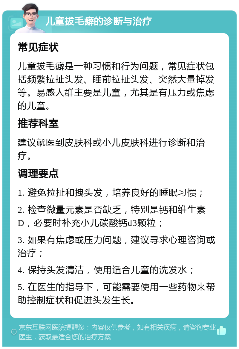 儿童拔毛癖的诊断与治疗 常见症状 儿童拔毛癖是一种习惯和行为问题，常见症状包括频繁拉扯头发、睡前拉扯头发、突然大量掉发等。易感人群主要是儿童，尤其是有压力或焦虑的儿童。 推荐科室 建议就医到皮肤科或小儿皮肤科进行诊断和治疗。 调理要点 1. 避免拉扯和拽头发，培养良好的睡眠习惯； 2. 检查微量元素是否缺乏，特别是钙和维生素D，必要时补充小儿碳酸钙d3颗粒； 3. 如果有焦虑或压力问题，建议寻求心理咨询或治疗； 4. 保持头发清洁，使用适合儿童的洗发水； 5. 在医生的指导下，可能需要使用一些药物来帮助控制症状和促进头发生长。