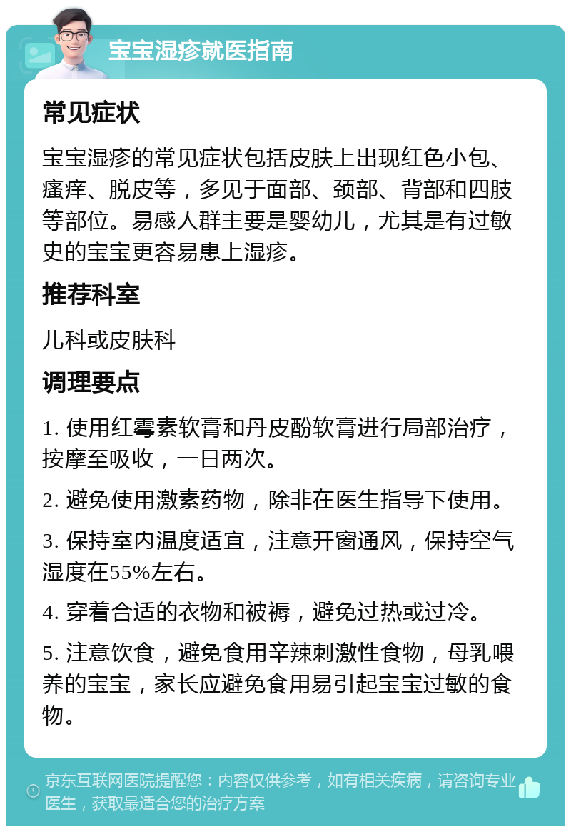 宝宝湿疹就医指南 常见症状 宝宝湿疹的常见症状包括皮肤上出现红色小包、瘙痒、脱皮等，多见于面部、颈部、背部和四肢等部位。易感人群主要是婴幼儿，尤其是有过敏史的宝宝更容易患上湿疹。 推荐科室 儿科或皮肤科 调理要点 1. 使用红霉素软膏和丹皮酚软膏进行局部治疗，按摩至吸收，一日两次。 2. 避免使用激素药物，除非在医生指导下使用。 3. 保持室内温度适宜，注意开窗通风，保持空气湿度在55%左右。 4. 穿着合适的衣物和被褥，避免过热或过冷。 5. 注意饮食，避免食用辛辣刺激性食物，母乳喂养的宝宝，家长应避免食用易引起宝宝过敏的食物。