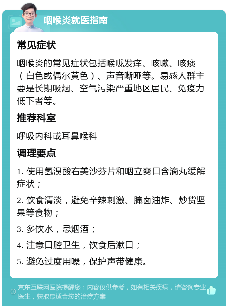 咽喉炎就医指南 常见症状 咽喉炎的常见症状包括喉咙发痒、咳嗽、咳痰（白色或偶尔黄色）、声音嘶哑等。易感人群主要是长期吸烟、空气污染严重地区居民、免疫力低下者等。 推荐科室 呼吸内科或耳鼻喉科 调理要点 1. 使用氢溴酸右美沙芬片和咽立爽口含滴丸缓解症状； 2. 饮食清淡，避免辛辣刺激、腌卤油炸、炒货坚果等食物； 3. 多饮水，忌烟酒； 4. 注意口腔卫生，饮食后漱口； 5. 避免过度用嗓，保护声带健康。