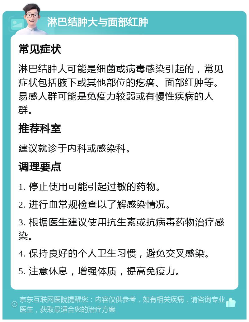 淋巴结肿大与面部红肿 常见症状 淋巴结肿大可能是细菌或病毒感染引起的，常见症状包括腋下或其他部位的疙瘩、面部红肿等。易感人群可能是免疫力较弱或有慢性疾病的人群。 推荐科室 建议就诊于内科或感染科。 调理要点 1. 停止使用可能引起过敏的药物。 2. 进行血常规检查以了解感染情况。 3. 根据医生建议使用抗生素或抗病毒药物治疗感染。 4. 保持良好的个人卫生习惯，避免交叉感染。 5. 注意休息，增强体质，提高免疫力。