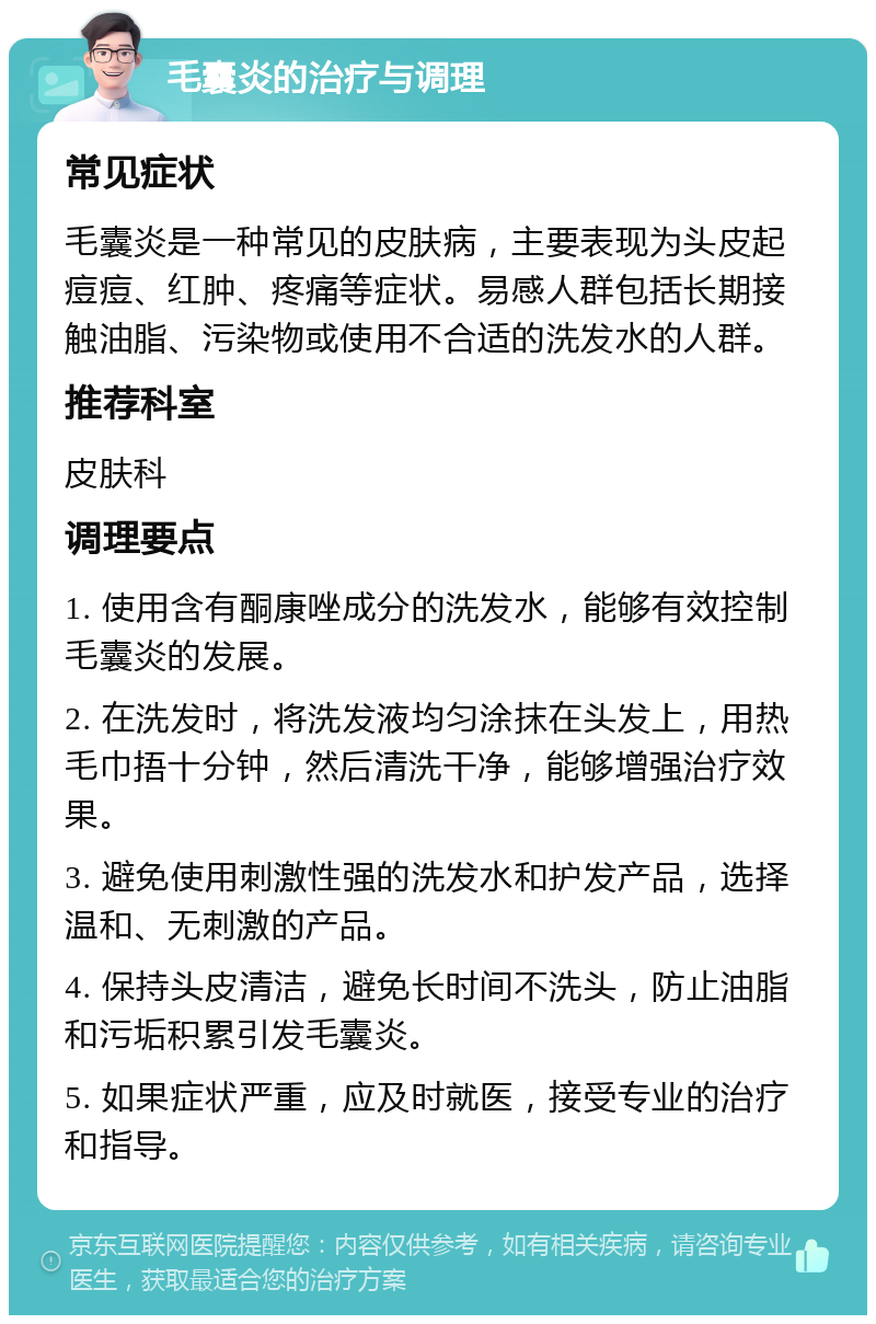 毛囊炎的治疗与调理 常见症状 毛囊炎是一种常见的皮肤病，主要表现为头皮起痘痘、红肿、疼痛等症状。易感人群包括长期接触油脂、污染物或使用不合适的洗发水的人群。 推荐科室 皮肤科 调理要点 1. 使用含有酮康唑成分的洗发水，能够有效控制毛囊炎的发展。 2. 在洗发时，将洗发液均匀涂抹在头发上，用热毛巾捂十分钟，然后清洗干净，能够增强治疗效果。 3. 避免使用刺激性强的洗发水和护发产品，选择温和、无刺激的产品。 4. 保持头皮清洁，避免长时间不洗头，防止油脂和污垢积累引发毛囊炎。 5. 如果症状严重，应及时就医，接受专业的治疗和指导。