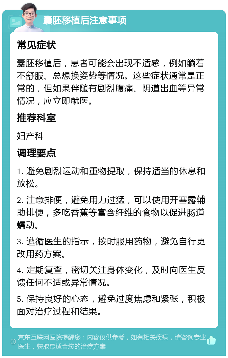 囊胚移植后注意事项 常见症状 囊胚移植后，患者可能会出现不适感，例如躺着不舒服、总想换姿势等情况。这些症状通常是正常的，但如果伴随有剧烈腹痛、阴道出血等异常情况，应立即就医。 推荐科室 妇产科 调理要点 1. 避免剧烈运动和重物提取，保持适当的休息和放松。 2. 注意排便，避免用力过猛，可以使用开塞露辅助排便，多吃香蕉等富含纤维的食物以促进肠道蠕动。 3. 遵循医生的指示，按时服用药物，避免自行更改用药方案。 4. 定期复查，密切关注身体变化，及时向医生反馈任何不适或异常情况。 5. 保持良好的心态，避免过度焦虑和紧张，积极面对治疗过程和结果。