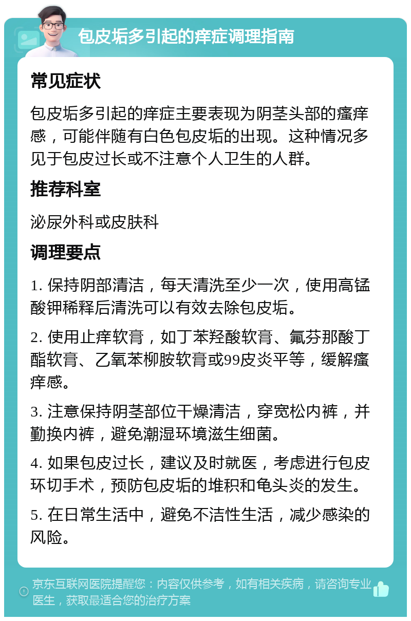 包皮垢多引起的痒症调理指南 常见症状 包皮垢多引起的痒症主要表现为阴茎头部的瘙痒感，可能伴随有白色包皮垢的出现。这种情况多见于包皮过长或不注意个人卫生的人群。 推荐科室 泌尿外科或皮肤科 调理要点 1. 保持阴部清洁，每天清洗至少一次，使用高锰酸钾稀释后清洗可以有效去除包皮垢。 2. 使用止痒软膏，如丁苯羟酸软膏、氟芬那酸丁酯软膏、乙氧苯柳胺软膏或99皮炎平等，缓解瘙痒感。 3. 注意保持阴茎部位干燥清洁，穿宽松内裤，并勤换内裤，避免潮湿环境滋生细菌。 4. 如果包皮过长，建议及时就医，考虑进行包皮环切手术，预防包皮垢的堆积和龟头炎的发生。 5. 在日常生活中，避免不洁性生活，减少感染的风险。