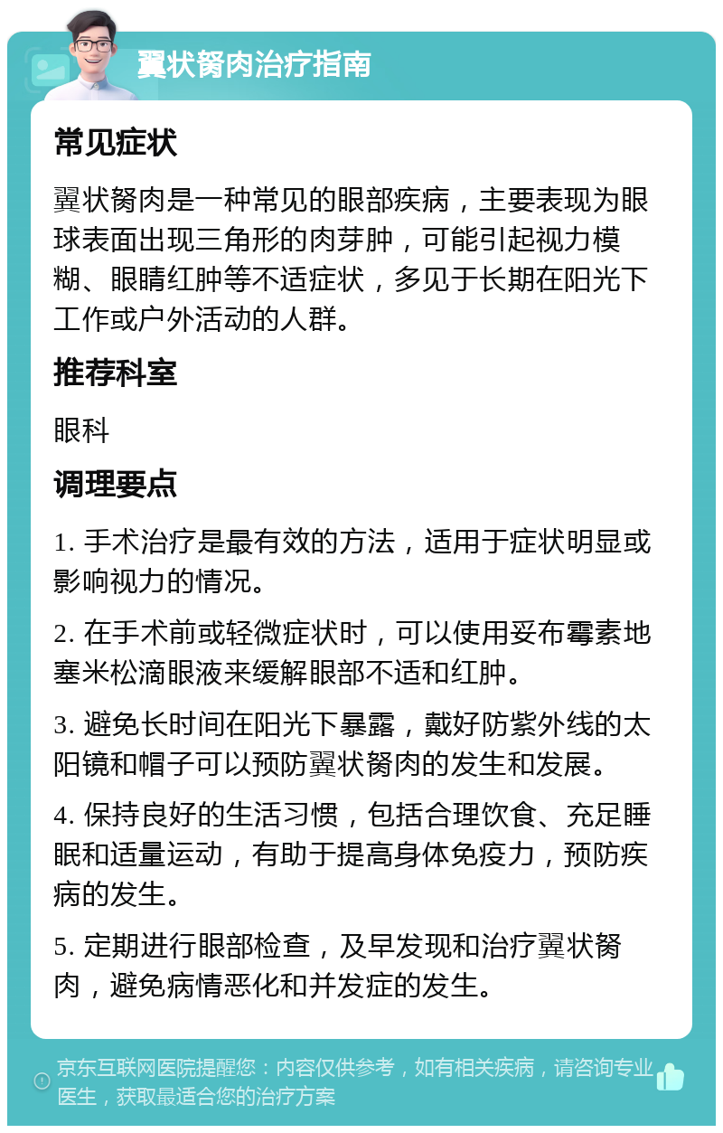 翼状胬肉治疗指南 常见症状 翼状胬肉是一种常见的眼部疾病，主要表现为眼球表面出现三角形的肉芽肿，可能引起视力模糊、眼睛红肿等不适症状，多见于长期在阳光下工作或户外活动的人群。 推荐科室 眼科 调理要点 1. 手术治疗是最有效的方法，适用于症状明显或影响视力的情况。 2. 在手术前或轻微症状时，可以使用妥布霉素地塞米松滴眼液来缓解眼部不适和红肿。 3. 避免长时间在阳光下暴露，戴好防紫外线的太阳镜和帽子可以预防翼状胬肉的发生和发展。 4. 保持良好的生活习惯，包括合理饮食、充足睡眠和适量运动，有助于提高身体免疫力，预防疾病的发生。 5. 定期进行眼部检查，及早发现和治疗翼状胬肉，避免病情恶化和并发症的发生。