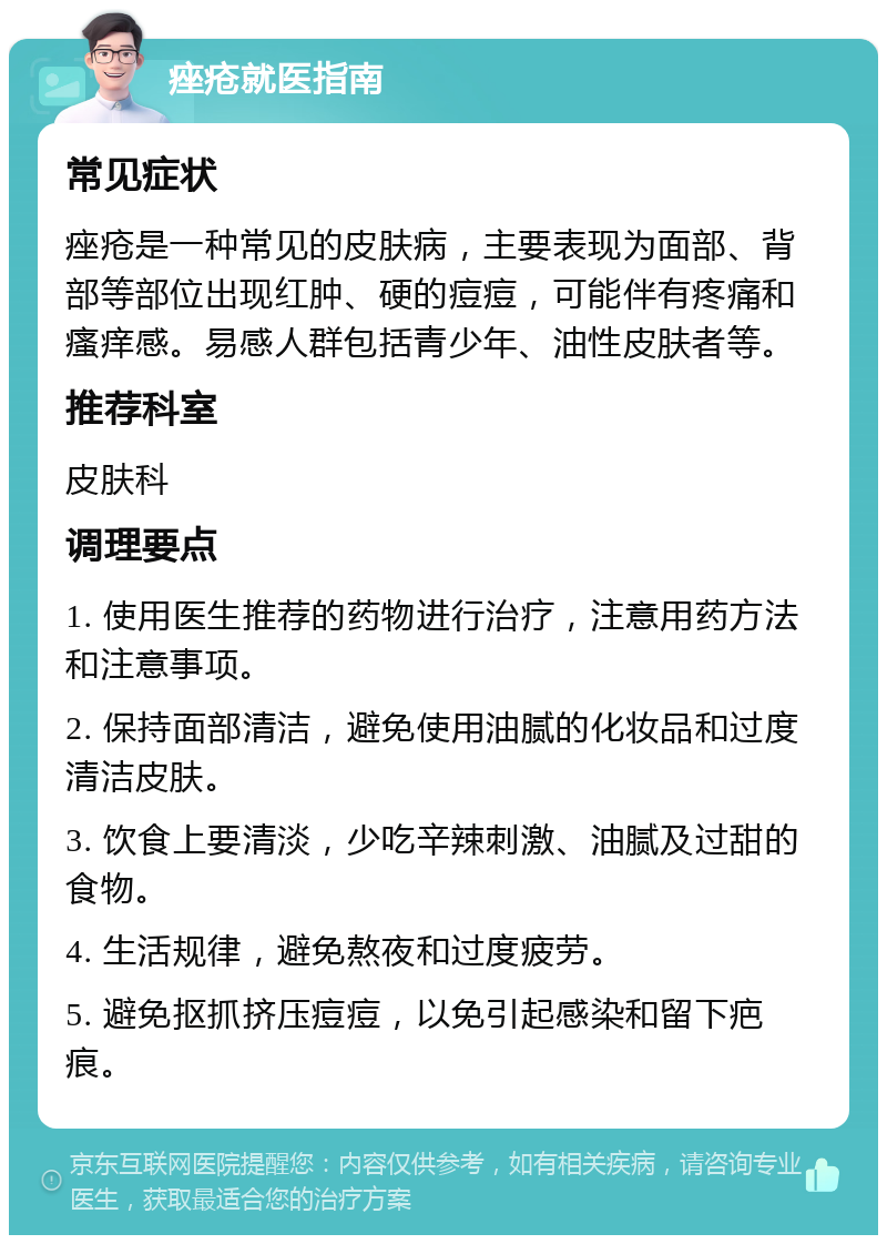 痤疮就医指南 常见症状 痤疮是一种常见的皮肤病，主要表现为面部、背部等部位出现红肿、硬的痘痘，可能伴有疼痛和瘙痒感。易感人群包括青少年、油性皮肤者等。 推荐科室 皮肤科 调理要点 1. 使用医生推荐的药物进行治疗，注意用药方法和注意事项。 2. 保持面部清洁，避免使用油腻的化妆品和过度清洁皮肤。 3. 饮食上要清淡，少吃辛辣刺激、油腻及过甜的食物。 4. 生活规律，避免熬夜和过度疲劳。 5. 避免抠抓挤压痘痘，以免引起感染和留下疤痕。