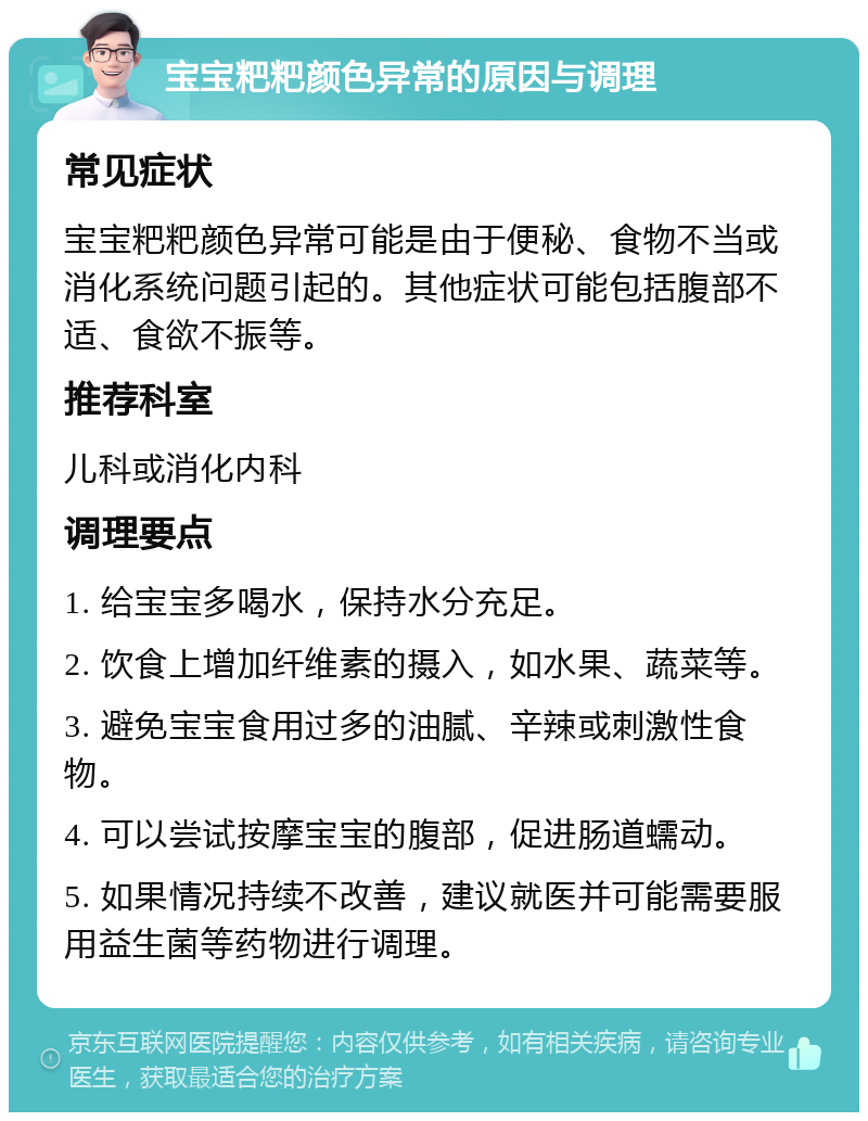 宝宝粑粑颜色异常的原因与调理 常见症状 宝宝粑粑颜色异常可能是由于便秘、食物不当或消化系统问题引起的。其他症状可能包括腹部不适、食欲不振等。 推荐科室 儿科或消化内科 调理要点 1. 给宝宝多喝水，保持水分充足。 2. 饮食上增加纤维素的摄入，如水果、蔬菜等。 3. 避免宝宝食用过多的油腻、辛辣或刺激性食物。 4. 可以尝试按摩宝宝的腹部，促进肠道蠕动。 5. 如果情况持续不改善，建议就医并可能需要服用益生菌等药物进行调理。