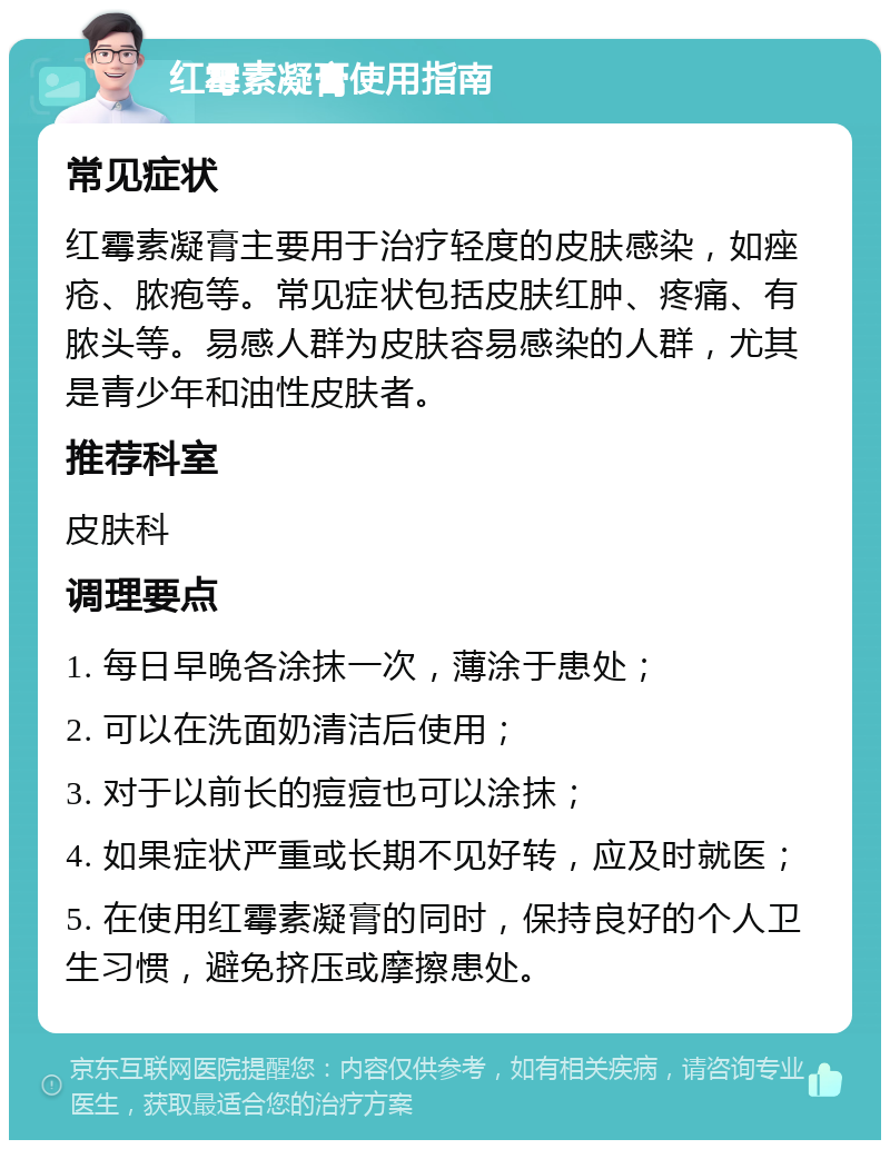 红霉素凝膏使用指南 常见症状 红霉素凝膏主要用于治疗轻度的皮肤感染，如痤疮、脓疱等。常见症状包括皮肤红肿、疼痛、有脓头等。易感人群为皮肤容易感染的人群，尤其是青少年和油性皮肤者。 推荐科室 皮肤科 调理要点 1. 每日早晚各涂抹一次，薄涂于患处； 2. 可以在洗面奶清洁后使用； 3. 对于以前长的痘痘也可以涂抹； 4. 如果症状严重或长期不见好转，应及时就医； 5. 在使用红霉素凝膏的同时，保持良好的个人卫生习惯，避免挤压或摩擦患处。