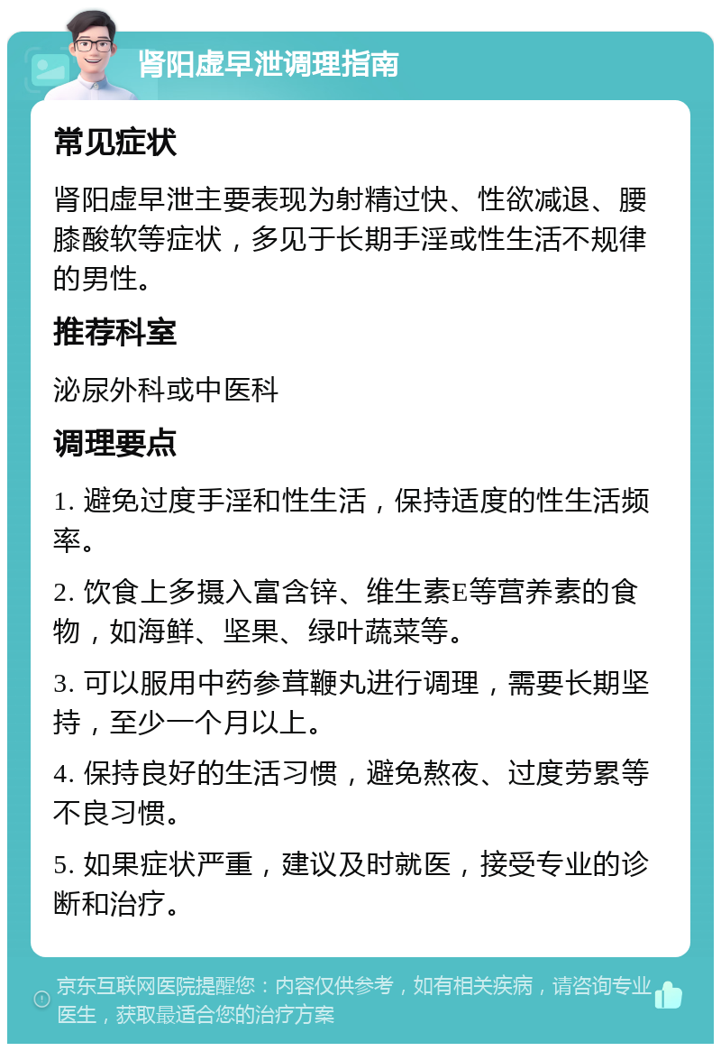 肾阳虚早泄调理指南 常见症状 肾阳虚早泄主要表现为射精过快、性欲减退、腰膝酸软等症状，多见于长期手淫或性生活不规律的男性。 推荐科室 泌尿外科或中医科 调理要点 1. 避免过度手淫和性生活，保持适度的性生活频率。 2. 饮食上多摄入富含锌、维生素E等营养素的食物，如海鲜、坚果、绿叶蔬菜等。 3. 可以服用中药参茸鞭丸进行调理，需要长期坚持，至少一个月以上。 4. 保持良好的生活习惯，避免熬夜、过度劳累等不良习惯。 5. 如果症状严重，建议及时就医，接受专业的诊断和治疗。