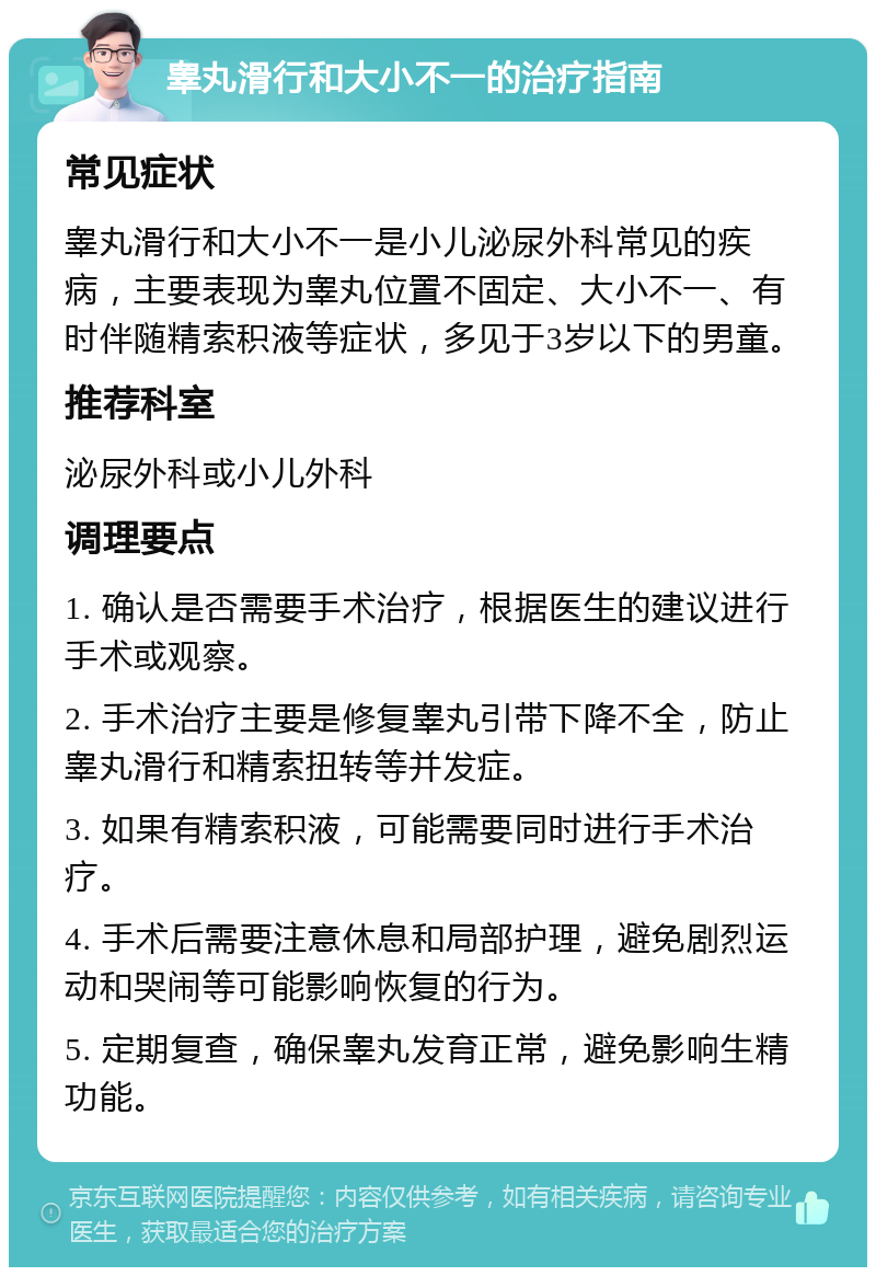 睾丸滑行和大小不一的治疗指南 常见症状 睾丸滑行和大小不一是小儿泌尿外科常见的疾病，主要表现为睾丸位置不固定、大小不一、有时伴随精索积液等症状，多见于3岁以下的男童。 推荐科室 泌尿外科或小儿外科 调理要点 1. 确认是否需要手术治疗，根据医生的建议进行手术或观察。 2. 手术治疗主要是修复睾丸引带下降不全，防止睾丸滑行和精索扭转等并发症。 3. 如果有精索积液，可能需要同时进行手术治疗。 4. 手术后需要注意休息和局部护理，避免剧烈运动和哭闹等可能影响恢复的行为。 5. 定期复查，确保睾丸发育正常，避免影响生精功能。